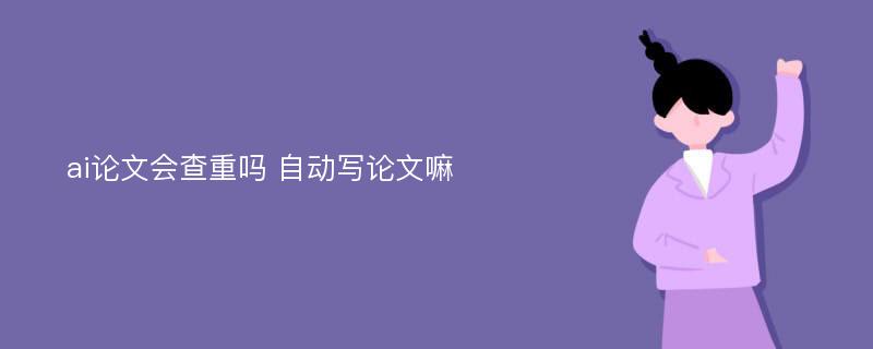 ai论文会查重吗 自动写论文嘛